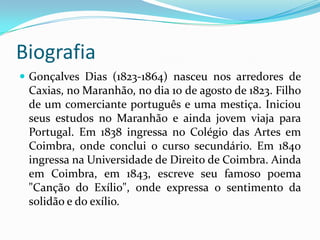 Biografia
 Gonçalves Dias (1823-1864) nasceu nos arredores de

Caxias, no Maranhão, no dia 10 de agosto de 1823. Filho
de um comerciante português e uma mestiça. Iniciou
seus estudos no Maranhão e ainda jovem viaja para
Portugal. Em 1838 ingressa no Colégio das Artes em
Coimbra, onde conclui o curso secundário. Em 1840
ingressa na Universidade de Direito de Coimbra. Ainda
em Coimbra, em 1843, escreve seu famoso poema
"Canção do Exílio", onde expressa o sentimento da
solidão e do exílio.

 