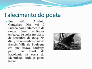 Falecimento do poeta
 Em

1862,
Antônio
Gonçalves Dias vai à
Europa para tratamento de
saúde. Sem resultados
embarca de volta no dia 10
de setembro de 1864. No
dia 3 de novembro o navio
francês Ville de Boulogne
em que estava, naufraga
perto
do
Farol
de
Itacolomi, na costa do
Maranhão, onde o poeta
falece.

 