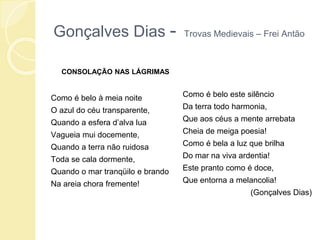 Gonçalves Dias - Trovas Medievais – Frei Antão
CONSOLAÇÃO NAS LÁGRIMAS
Como é belo à meia noite
O azul do céu transparente,
Quando a esfera d’alva lua
Vagueia mui docemente,
Quando a terra não ruidosa
Toda se cala dormente,
Quando o mar tranqüilo e brando
Na areia chora fremente!
Como é belo este silêncio
Da terra todo harmonia,
Que aos céus a mente arrebata
Cheia de meiga poesia!
Como é bela a luz que brilha
Do mar na viva ardentia!
Este pranto como é doce,
Que entorna a melancolia!
(Gonçalves Dias)
 