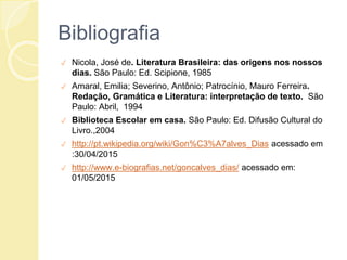 Bibliografia
✓ Nicola, José de. Literatura Brasileira: das origens nos nossos
dias. São Paulo: Ed. Scipione, 1985
✓ Amaral, Emilia; Severino, Antônio; Patrocínio, Mauro Ferreira.
Redação, Gramática e Literatura: interpretação de texto. São
Paulo: Abril, 1994
✓ Biblioteca Escolar em casa. São Paulo: Ed. Difusão Cultural do
Livro.,2004
✓ http://pt.wikipedia.org/wiki/Gon%C3%A7alves_Dias acessado em
:30/04/2015
✓ http://www.e-biografias.net/goncalves_dias/ acessado em:
01/05/2015
 