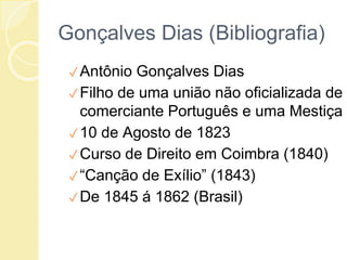Gonçalves Dias (Bibliografia)
✓Antônio Gonçalves Dias
✓Filho de uma união não oficializada de
comerciante Português e uma Mestiça
✓10 de Agosto de 1823
✓Curso de Direito em Coimbra (1840)
✓“Canção de Exílio” (1843)
✓De 1845 á 1862 (Brasil)
 
