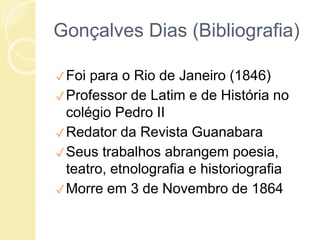 Gonçalves Dias (Bibliografia)
✓Foi para o Rio de Janeiro (1846)
✓Professor de Latim e de História no
colégio Pedro II
✓Redator da Revista Guanabara
✓Seus trabalhos abrangem poesia,
teatro, etnolografia e historiografia
✓Morre em 3 de Novembro de 1864
 
