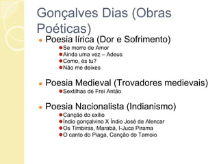 Gonçalves Dias (Obras
Poéticas)
● Poesia lírica (Dor e Sofrimento)
⚫Se morre de Amor
⚫Ainda uma vez – Adeus
⚫Como, és tu?
⚫Não me deixes
● Poesia Medieval (Trovadores medievais)
⚫Sextilhas de Frei Antão
● Poesia Nacionalista (Indianismo)
⚫Canção do exilio
⚫Índio gonçalvino X Índio José de Alencar
⚫Os Timbiras, Marabá, I-Juca Pirama
⚫O canto do Piaga, Canção do Tamoio
 