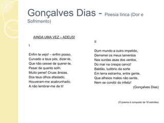 Gonçalves Dias - Poesia lírica (Dor e
Sofrimento)
AINDA UMA VEZ – ADEUS!
I
Enfim te vejo! – enfim posso,
Curvado a teus pés, dizer-te,
Que não cessei de querer-te,
Pesar de quanto sofri.
Muito penei! Cruas ânsias,
Dos teus olhos afastado,
Houveram-me acabrunhado,
A não lembrar-me de ti!
II
Dum mundo a outro impelido,
Derramei os meus lamentos
Nas surdas asas dos ventos,
Do mar na crespa cerviz!
Baldão, ludibrio da sorte
Em terra estranha, entre gente,
Que alheios males não sente,
Nem se condói do infeliz!
(Gonçalves Dias)
(O poema é composto de 18 estrofes)
 