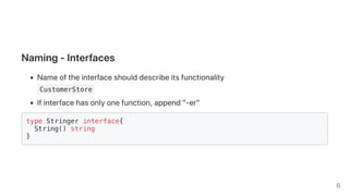 Naming-Interfaces
Nameoftheinterfaceshoulddescribeitsfunctionality
CustomerStore
Ifinterfacehasonlyonefunction,append"-er"
type Stringer interface{
String() string
}
6
 