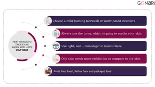 Avoid fried food , Refine floor and packaged food
Oily skin needs more exfoliation as compare to dry skin
Use light, non – comedogenic moisturizers
Always use the toner, which is going to soothe your skin
Choose a mild foaming facewash or water based cleansers
FEW THINGS TO
TAKE CARE
WHEN YOU HAVE
OILY SKIN
 