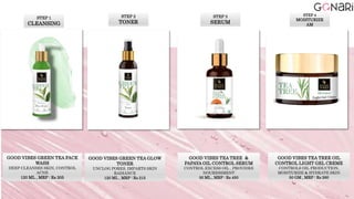 STEP 1
CLEANSING
GOOD VIBES GREEN TEA FACE
WASH
DEEP CLEANSES SKIN, CONTROL
ACNE
120 ML , MRP : Rs 205
STEP 2
TONER
GOOD VIBES GREEN TEA GLOW
TONER
UNCLOG PORES, IMPARTS SKIN
RADIANCE
120 ML , MRP : Rs 215
STEP 3
SERUM
GOOD VIBES TEA TREE &
PAPAYA OIL CONTROL SERUM
CONTROL EXCESS OIL , PROVIDES
NOURISHMENT
30 ML , MRP : Rs 450
GOOD VIBES TEA TREE OIL
CONTROL LIGHT GEL CREME
CONTROLS OIL PRODUCTION,
MOISTURIZE & HYDRATE SKIN
50 GM , MRP : Rs 260
STEP 4
MOISTURIZE
AM
 