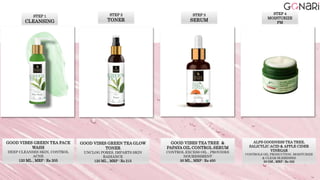 STEP 1
CLEANSING
GOOD VIBES GREEN TEA FACE
WASH
DEEP CLEANSES SKIN, CONTROL
ACNE
120 ML , MRP : Rs 205
STEP 2
TONER
GOOD VIBES GREEN TEA GLOW
TONER
UNCLOG PORES, IMPARTS SKIN
RADIANCE
120 ML , MRP : Rs 215
STEP 3
SERUM
GOOD VIBES TEA TREE &
PAPAYA OIL CONTROL SERUM
CONTROL EXCESS OIL , PROVIDES
NOURISHMENT
30 ML , MRP : Rs 450
ALPS GOODNESS TEA TREE,
SALICYLIC ACID & APPLE CIDER
VINEGAR
CONTROLS OIL PRODUCTION, MOISTURIZE
& CLEAR BLEMISHES
50 GM , MRP : Rs 325
STEP 4
MOISTURIZE
PM
 
