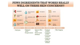 • Dull skin
RADIANCE TEXTURE SKIN TONE WRINKLES
FEWS INGREDIENTS THAT WORKS REALLY
WELL ON THESE SKIN CONCERNS!!!
FIRMNESS
• Enlarged
pores
• Rough texture
• Uneven Skin
Tone
• Brown spots
• Redness
• Forehead
wrinkles
• Galabellar
wrinkle
• Crow’s feet
wrinkles
• Under-eye
wrinkles
• Upper lip
wrinkles
• Skin Sagging
GLYCOLIC
ACID
VITAMIN C
HYALURONIC
ACID
HYALURONIC
ACID
RETINOL ACID
ROSEHIP
LACTIC ACID
VITAMIN C
ALPHA ARBUTIN
KOJIC ACID
LIQUORICE
NUTS
RETINOL ACID
VITAMIN C
SNAIL
MUCIN
 