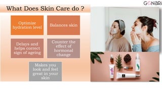 Optimize
hydration level
Balances skin
Delays and
helps correct
sign of ageing
Counter the
effect of
hormonal
change
Makes you
look and feel
great in your
skin
What Does Skin Care do ?
 