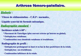 Arthrose fémoro-patellaire.Arthrose fémoro-patellaire.
BioloBiologgieie ::
-Vitesse de sédimentation – C.R.P : normales.Vitesse de sédimentation – C.R.P : normales.
-Liquide synovial de formule mécanique.Liquide synovial de formule mécanique.
Radiographie standardRadiographie standard ::
-Incidence axiale à 60° :Incidence axiale à 60° :
 Pincement de l’interligne (plus souvent externe qu’interne ou global).Pincement de l’interligne (plus souvent externe qu’interne ou global).
 Ostéophytose rotulienne.Ostéophytose rotulienne.
 Condensation sous chondrale rotulienne et trochléenne.Condensation sous chondrale rotulienne et trochléenne.
-Radiographie de profil :Radiographie de profil :
- Ostéophytose prolongeant en haut et en bas la face postérieure de la rotule.Ostéophytose prolongeant en haut et en bas la face postérieure de la rotule.
- Ostéophytose sus-trochléenne.Ostéophytose sus-trochléenne.
- Condensation inférieure de la rotule.Condensation inférieure de la rotule.
 