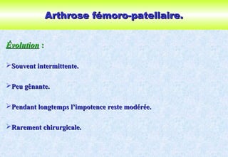 Arthrose fémoro-patellaire.Arthrose fémoro-patellaire.
ÉvolutionÉvolution ::
Souvent intermittente.Souvent intermittente.
Peu gênante.Peu gênante.
Pendant longtemps l’impotence reste modérée.Pendant longtemps l’impotence reste modérée.
Rarement chirurgicale.Rarement chirurgicale.
 