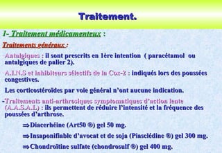 Traitement.Traitement.
1-1- Traitement médicamenteuxTraitement médicamenteux ::
TraitementsTraitements ggénérauxénéraux ::
-Antalgiques :Antalgiques : il sont prescrits en 1ère intention ( paracétamolil sont prescrits en 1ère intention ( paracétamol ouou
antalgiques de palier 2).antalgiques de palier 2).
-A.I.N.S et inhibiteurs sélectifs de la Cox-2 :A.I.N.S et inhibiteurs sélectifs de la Cox-2 : indiqués lors des pousséesindiqués lors des poussées
congestives.congestives.
Les corticostéroïdes par voie général n’ont aucune indication.Les corticostéroïdes par voie général n’ont aucune indication.
--Traitements anti-arthrosiques symptomatiques d’action lenteTraitements anti-arthrosiques symptomatiques d’action lente
(A.A.S.A.L) :(A.A.S.A.L) : ils permettent de réduire l’intensité et la fréquence desils permettent de réduire l’intensité et la fréquence des
poussées d’arthrose.poussées d’arthrose.
⇒⇒Diacerhéine (Art50Diacerhéine (Art50 ®) gel 50 mg.®) gel 50 mg.
⇒⇒Insaponifiable d’avocat et de soja (Piasclédine ®) gel 300 mg.Insaponifiable d’avocat et de soja (Piasclédine ®) gel 300 mg.
⇒⇒Chondroïtine sulfate (chondrosulf ®) gel 400 mg.Chondroïtine sulfate (chondrosulf ®) gel 400 mg.
 