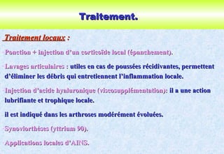 Traitement.Traitement.
Traitement locauxTraitement locaux ::
-Ponction + injection d’un corticoïde local (épanchement).Ponction + injection d’un corticoïde local (épanchement).
-Lavages articulaires :Lavages articulaires : utiles en cas de poussées récidivantes, permettentutiles en cas de poussées récidivantes, permettent
d’éliminer les débris qui entretiennent l’inflammation locale.d’éliminer les débris qui entretiennent l’inflammation locale.
-Injection d’acide hyaluronique (viscosupplémentation):Injection d’acide hyaluronique (viscosupplémentation): il a une actionil a une action
lubrifiante et trophique locale.lubrifiante et trophique locale.
il est indiqué dans les arthroses modérément évoluées.il est indiqué dans les arthroses modérément évoluées.
-Synoviorthèses (yttrium 90).Synoviorthèses (yttrium 90).
-Applications locales d’AINS.Applications locales d’AINS.
 