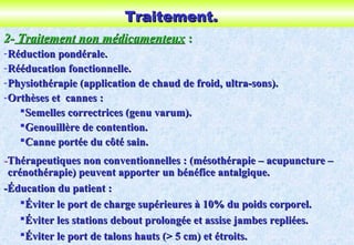 Traitement.Traitement.
2-2- Traitement non médicamenteuxTraitement non médicamenteux ::
-Réduction pondérale.Réduction pondérale.
-Rééducation fonctionnelle.Rééducation fonctionnelle.
-Physiothérapie (application de chaud de froid, ultra-sons).Physiothérapie (application de chaud de froid, ultra-sons).
-Orthèses et cannes :Orthèses et cannes :
Semelles correctrices (genu varum).Semelles correctrices (genu varum).
Genouillère de contention.Genouillère de contention.
Canne portée du côté sain.Canne portée du côté sain.
--Thérapeutiques non conventionnelles : (mésothérapie – acupuncture –Thérapeutiques non conventionnelles : (mésothérapie – acupuncture –
crénothérapie) peuvent apporter un bénéfice antalgique.crénothérapie) peuvent apporter un bénéfice antalgique.
-Éducation du patient :-Éducation du patient :
Éviter le port de charge supérieures à 10% du poids corporel.Éviter le port de charge supérieures à 10% du poids corporel.
Éviter les stations debout prolongée et assise jambes repliées.Éviter les stations debout prolongée et assise jambes repliées.
Éviter le port de talons hauts (> 5 cm) et étroits.Éviter le port de talons hauts (> 5 cm) et étroits.
 
