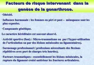 Facteurs de risque intervenant dans laFacteurs de risque intervenant dans la
genèse de la gonarthrose.genèse de la gonarthrose.
-Obésité.Obésité.
-Influence hormonale : les femmes en péri et post – ménopause sont lesInfluence hormonale : les femmes en péri et post – ménopause sont les
plus exposées.plus exposées.
-Composante génétique.Composante génétique.
Le caractère héréditaire est souvent observé.Le caractère héréditaire est souvent observé.
-Activité sportive (foot) : Micro-traumatisme ou par l’hyper-utilisationActivité sportive (foot) : Micro-traumatisme ou par l’hyper-utilisation
de l’articulation ou par des lésions méniscales ou ligamentaires).de l’articulation ou par des lésions méniscales ou ligamentaires).
-Surmenage professionnel ( professions nécessitants des flexionsSurmenage professionnel ( professions nécessitants des flexions
répétitives avec port de charges très lourdes).répétitives avec port de charges très lourdes).
-Facteurs traumatiques : essentiellement les lésions méniscales, laFacteurs traumatiques : essentiellement les lésions méniscales, la
rupture du ligament croisé antérieur les fractures articulaires.rupture du ligament croisé antérieur les fractures articulaires.
 