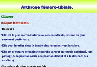Arthrose fémoro-tibiale.Arthrose fémoro-tibiale.
CliniCliniqqueue ::
⇒⇒SiSiggnes fonctionnelsnes fonctionnels..
-Douleur :Douleur :
•Elle est le plus souvent interne ou antéro-latérale, externe ou plusElle est le plus souvent interne ou antéro-latérale, externe ou plus
rarement postérieure.rarement postérieure.
•Elle peut irradier dans la jambe plus rarement vers la cuisse.Elle peut irradier dans la jambe plus rarement vers la cuisse.
•Elle est d’horaire mécanique (marche surtout en terrain accidenté, lorsElle est d’horaire mécanique (marche surtout en terrain accidenté, lors
passage de la position assise à la position debout et à la descente despassage de la position assise à la position debout et à la descente des
escaliers).escaliers).
 