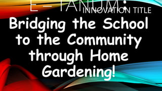 E – TANUM:
Bridging the School
to the Community
through Home
Gardening!
INNOVATION TITLE
 