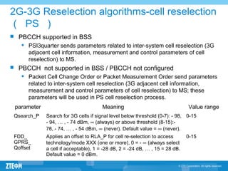 2G-3G Reselection algorithms-cell reselection
（ PS ）
 PBCCH supported in BSS
 PSI3quarter sends parameters related to inter-system cell reselection (3G
adjacent cell information, measurement and control parameters of cell
reselection) to MS.
 PBCCH not supported in BSS / PBCCH not configured
 Packet Cell Change Order or Packet Measurement Order send parameters
related to inter-system cell reselection (3G adjacent cell information,
measurement and control parameters of cell reselection) to MS; these
parameters will be used in PS cell reselection process.
parameter Meaning Value range
Qsearch_P Search for 3G cells if signal level below threshold (0-7): - 98,
- 94, … , - 74 dBm, ∞ (always) or above threshold (8-15):-
78, - 74, … , - 54 dBm, ∞ (never). Default value = ∞ (never).
0-15
FDD_
GPRS_
Qoffset
Applies an offset to RLA_P for cell re selection to access‑
technology/mode XXX (one or more), 0 = - ∞ (always select
a cell if acceptable), 1 = -28 dB, 2 = -24 dB, … , 15 = 28 dB.
Default value = 0 dBm.
0-15
 