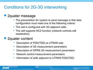 Conditions for 2G-3G interworking
 2quater message

The precondition for system to send message is that data
configuration must meet one of the following criteria:

The cell is configured with 3G adjacent cells;

The cell supports NC2 function (network controls cell
reselection);
 2quater content

Description of FDD(TDD) at UTRAN side

Description of 3G measurement parameters

Description of GPRS 3G measurement parameters

Network control measurement parameters

Information of cells adjacent to UTRAN FDD(TDD)
 
