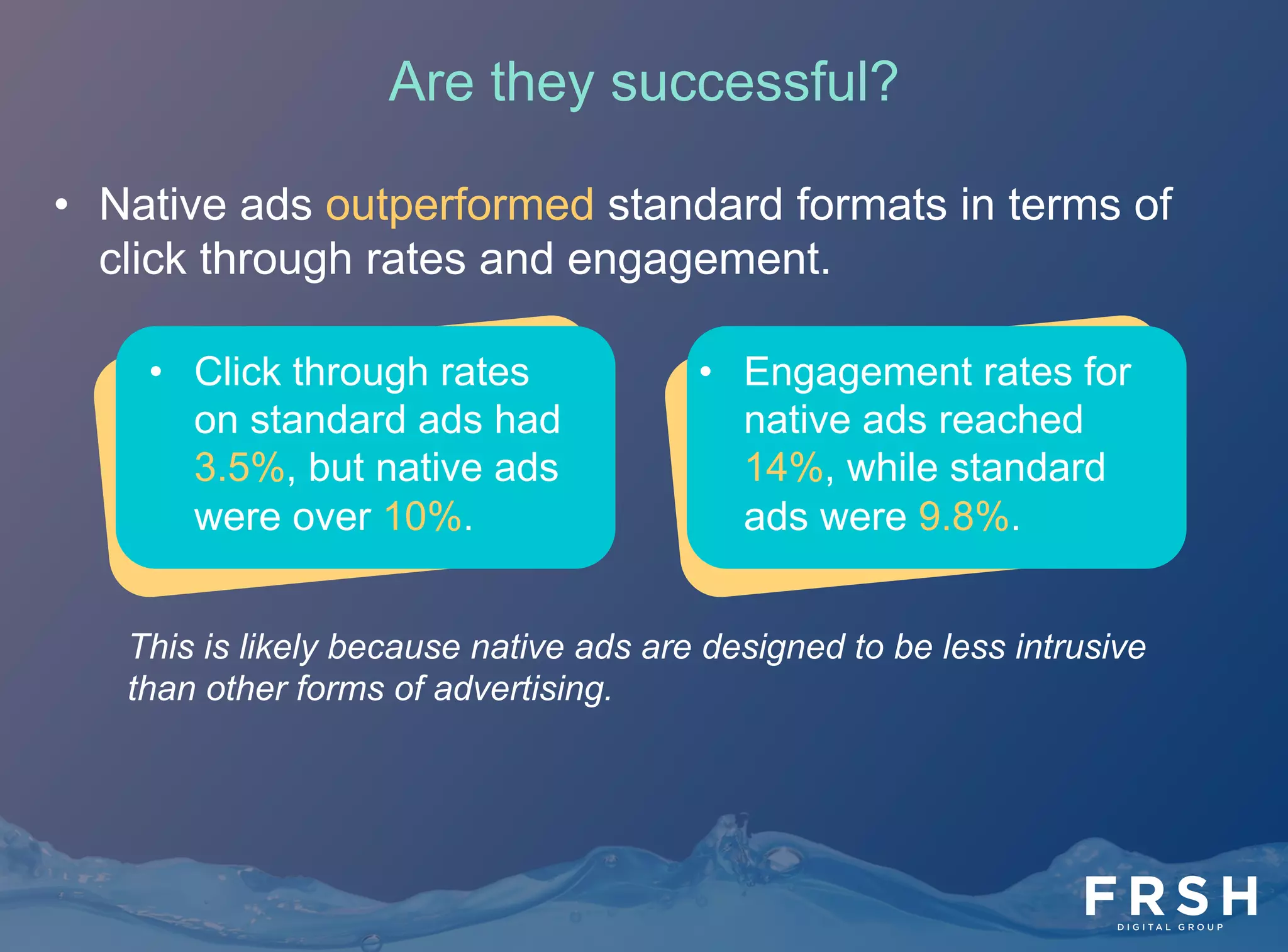 •  Native ads outperformed standard formats in terms of
click through rates and engagement.
•  Engagement rates for
native ads reached
14%, while standard
ads were 9.8%.
•  Click through rates
on standard ads had
3.5%, but native ads
were over 10%.
This is likely because native ads are designed to be less intrusive
than other forms of advertising.
Are they successful?
 