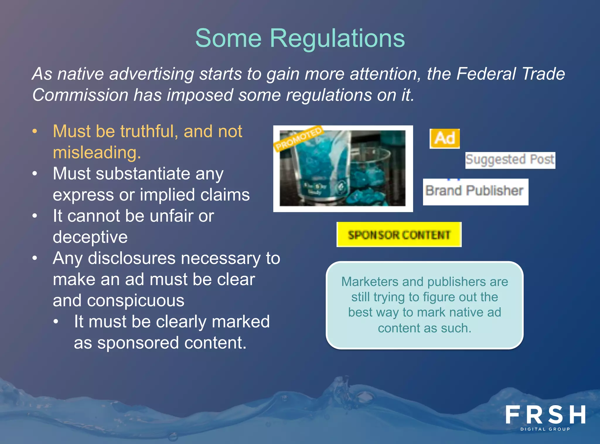As native advertising starts to gain more attention, the Federal Trade
Commission has imposed some regulations on it.
•  Must be truthful, and not
misleading.
•  Must substantiate any
express or implied claims
•  It cannot be unfair or
deceptive
•  Any disclosures necessary to
make an ad must be clear
and conspicuous
•  It must be clearly marked
as sponsored content.
Marketers and publishers are
still trying to figure out the
best way to mark native ad
content as such.
Some Regulations
 