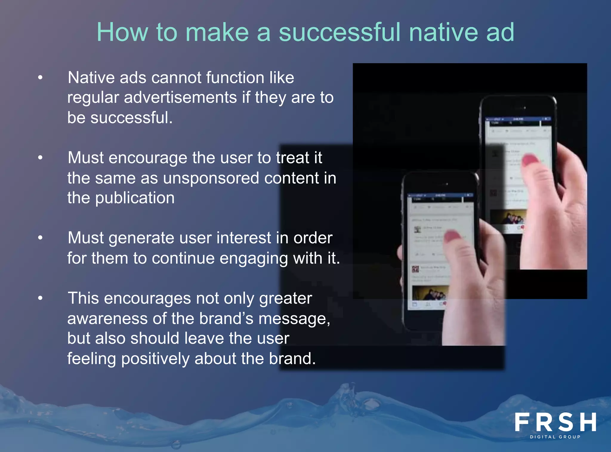 How to make a successful native ad
•  Native ads cannot function like
regular advertisements if they are to
be successful.
•  Must encourage the user to treat it
the same as unsponsored content in
the publication
•  Must generate user interest in order
for them to continue engaging with it.
•  This encourages not only greater
awareness of the brand’s message,
but also should leave the user
feeling positively about the brand.
 