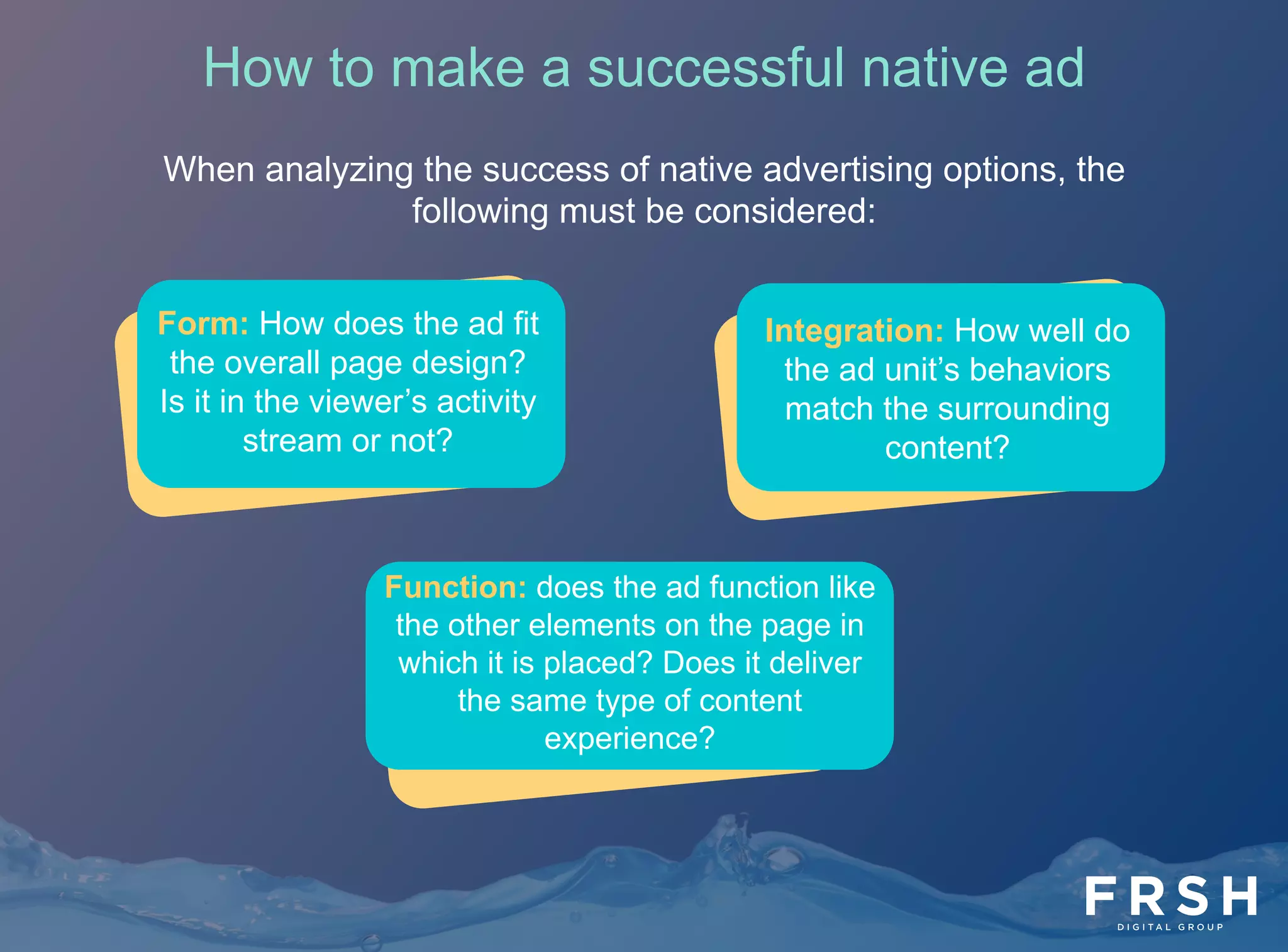 19	
  
When analyzing the success of native advertising options, the
following must be considered:
How to make a successful native ad
Form: How does the ad fit
the overall page design?
Is it in the viewer’s activity
stream or not?
Integration: How well do
the ad unit’s behaviors
match the surrounding
content?
Function: does the ad function like
the other elements on the page in
which it is placed? Does it deliver
the same type of content
experience?
 
