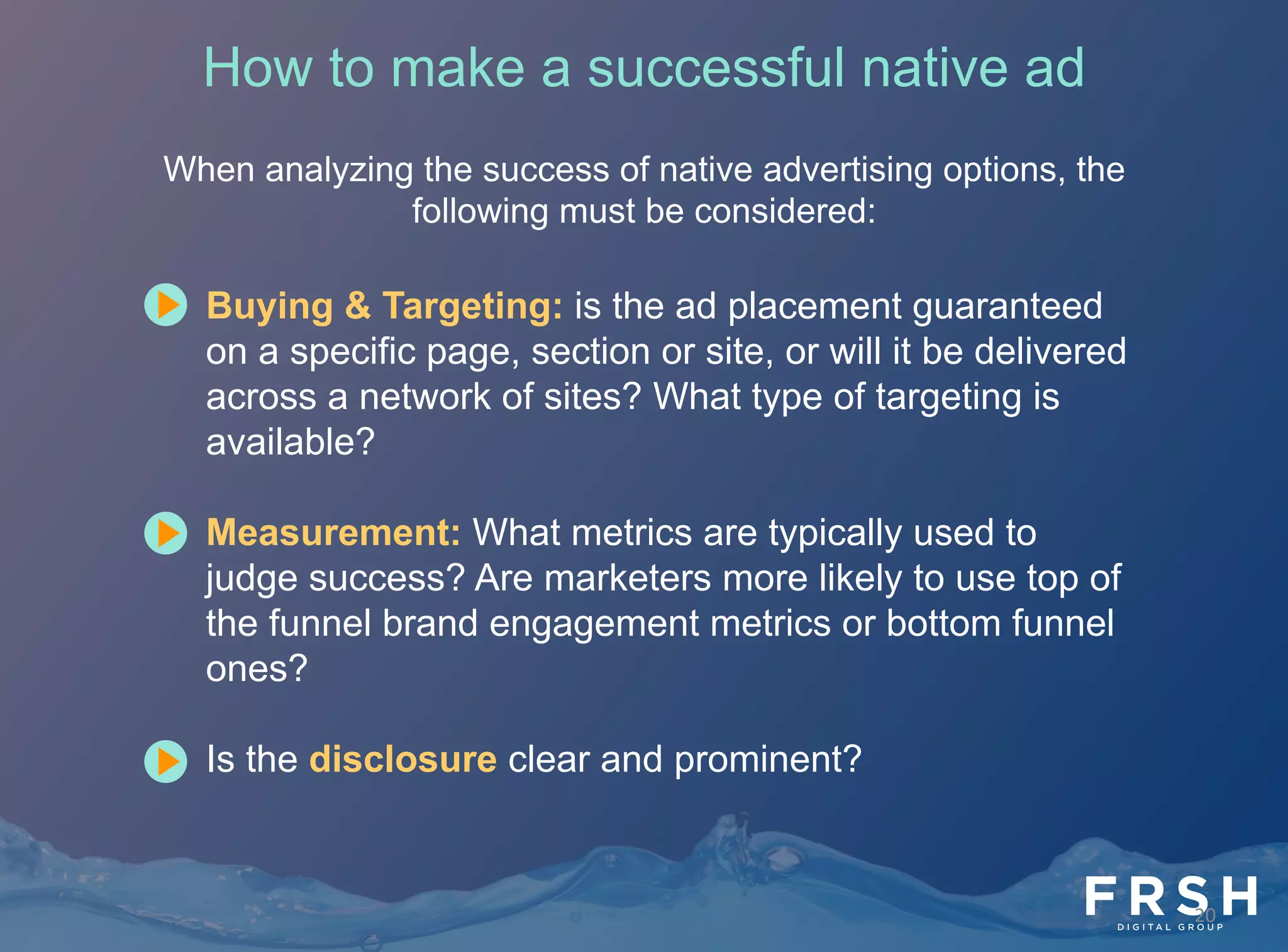 20	
  
How to make a successful native ad
When analyzing the success of native advertising options, the
following must be considered:
•  Buying & Targeting: is the ad placement guaranteed
on a specific page, section or site, or will it be delivered
across a network of sites? What type of targeting is
available?
•  Measurement: What metrics are typically used to
judge success? Are marketers more likely to use top of
the funnel brand engagement metrics or bottom funnel
ones?
•  Is the disclosure clear and prominent?
 