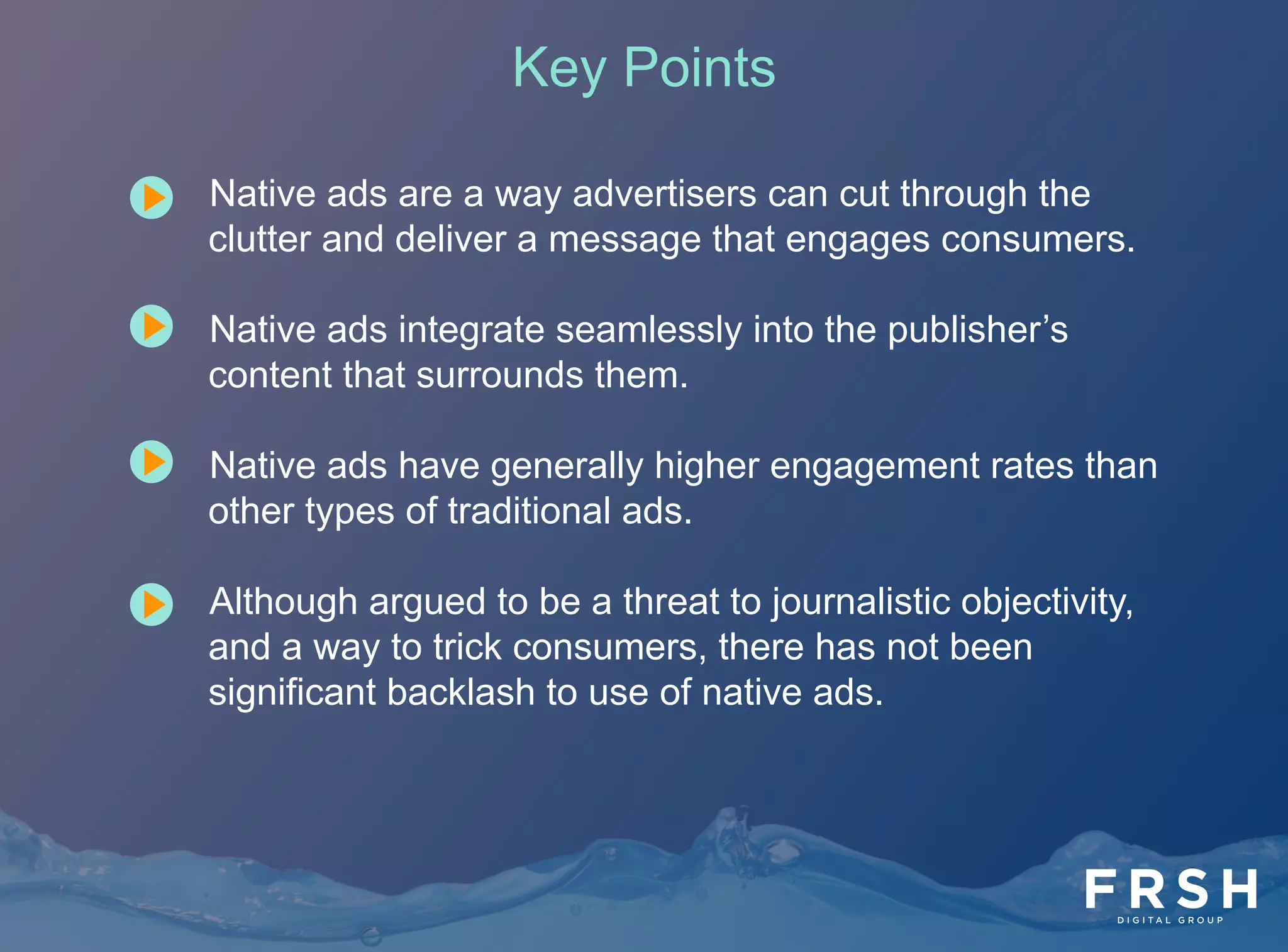 22	
  
•  Native ads are a way advertisers can cut through the
clutter and deliver a message that engages consumers.
•  Native ads integrate seamlessly into the publisher’s
content that surrounds them.
•  Native ads have generally higher engagement rates than
other types of traditional ads.
•  Although argued to be a threat to journalistic objectivity,
and a way to trick consumers, there has not been
significant backlash to use of native ads.
Key Points
 