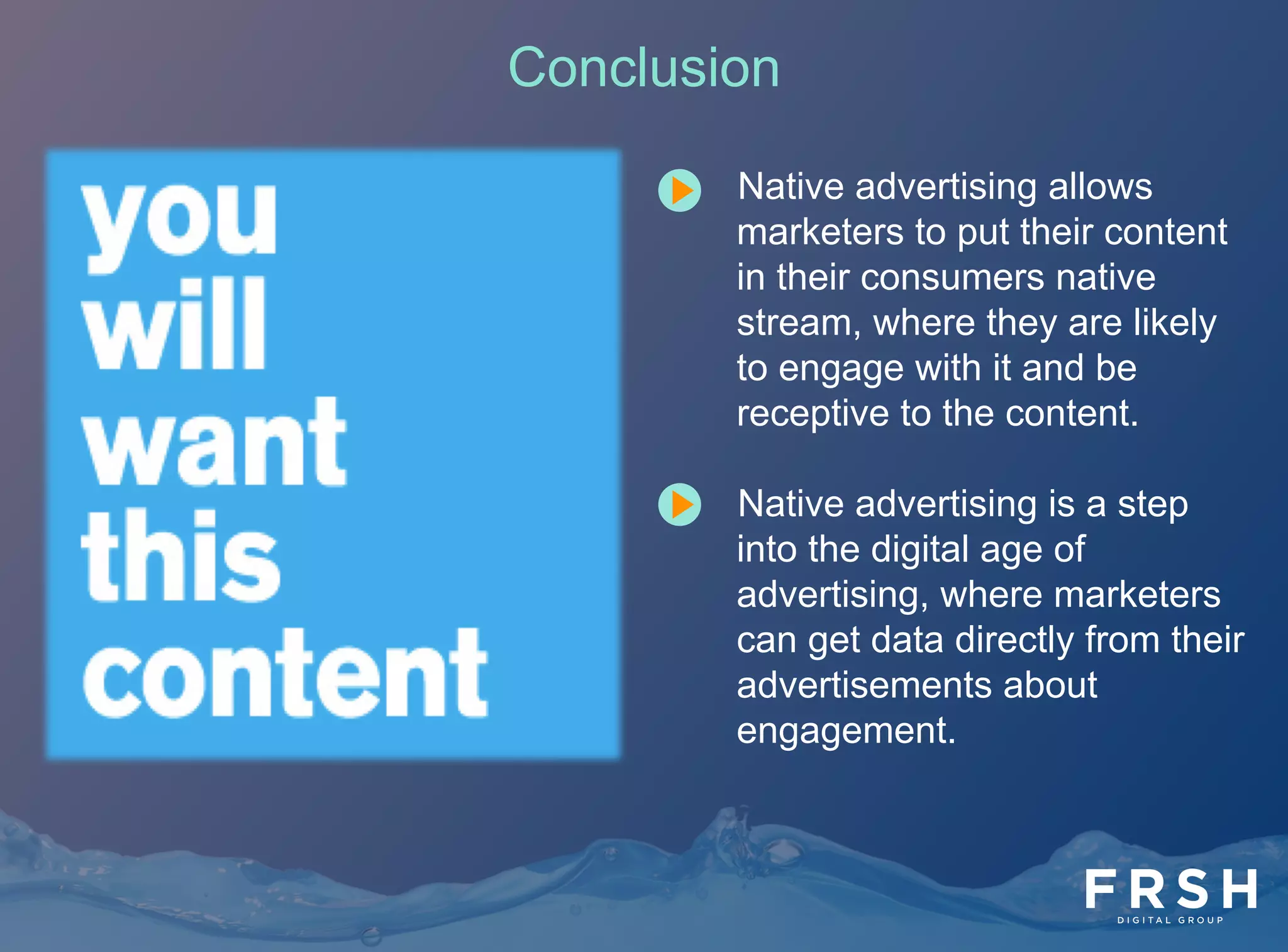 23	
  
Conclusion
•  Native advertising allows
marketers to put their content
in their consumers native
stream, where they are likely
to engage with it and be
receptive to the content.
•  Native advertising is a step
into the digital age of
advertising, where marketers
can get data directly from their
advertisements about
engagement.
 