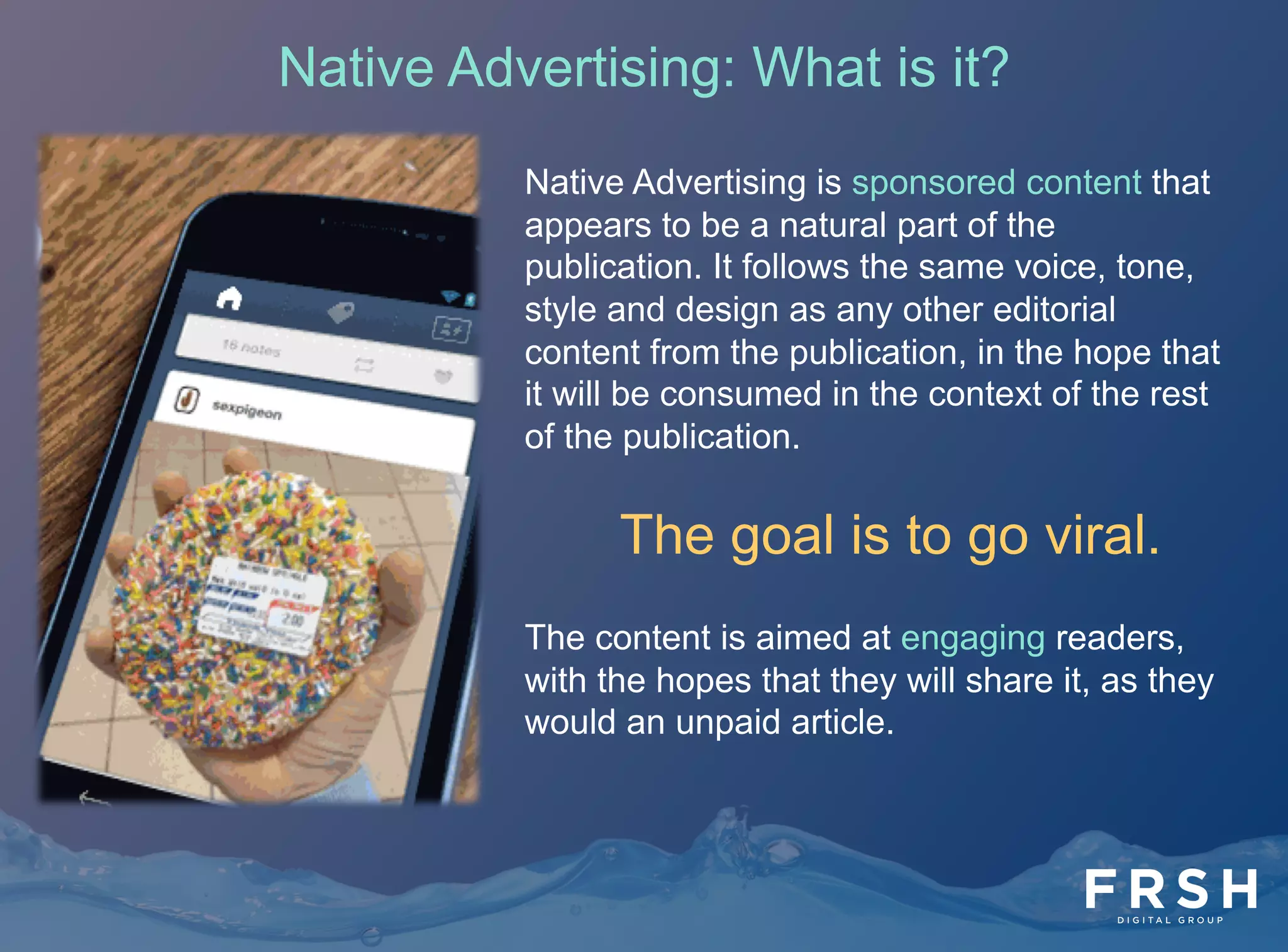 4	
  
Native Advertising: What is it?
Native Advertising is sponsored content that
appears to be a natural part of the
publication. It follows the same voice, tone,
style and design as any other editorial
content from the publication, in the hope that
it will be consumed in the context of the rest
of the publication.
The goal is to go viral.
The content is aimed at engaging readers,
with the hopes that they will share it, as they
would an unpaid article.
 