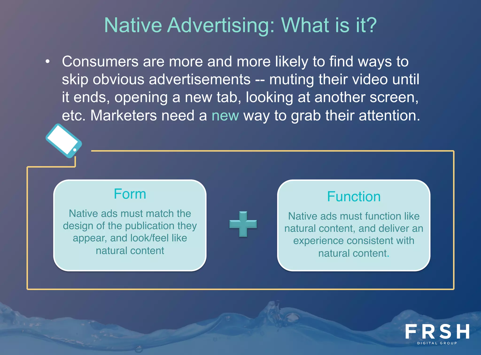5	
  
•  Consumers are more and more likely to find ways to
skip obvious advertisements -- muting their video until
it ends, opening a new tab, looking at another screen,
etc. Marketers need a new way to grab their attention.
Form"
Native ads must match the
design of the publication they
appear, and look/feel like
natural content"
Function"
Native ads must function like
natural content, and deliver an
experience consistent with
natural content. "
Native Advertising: What is it?
 