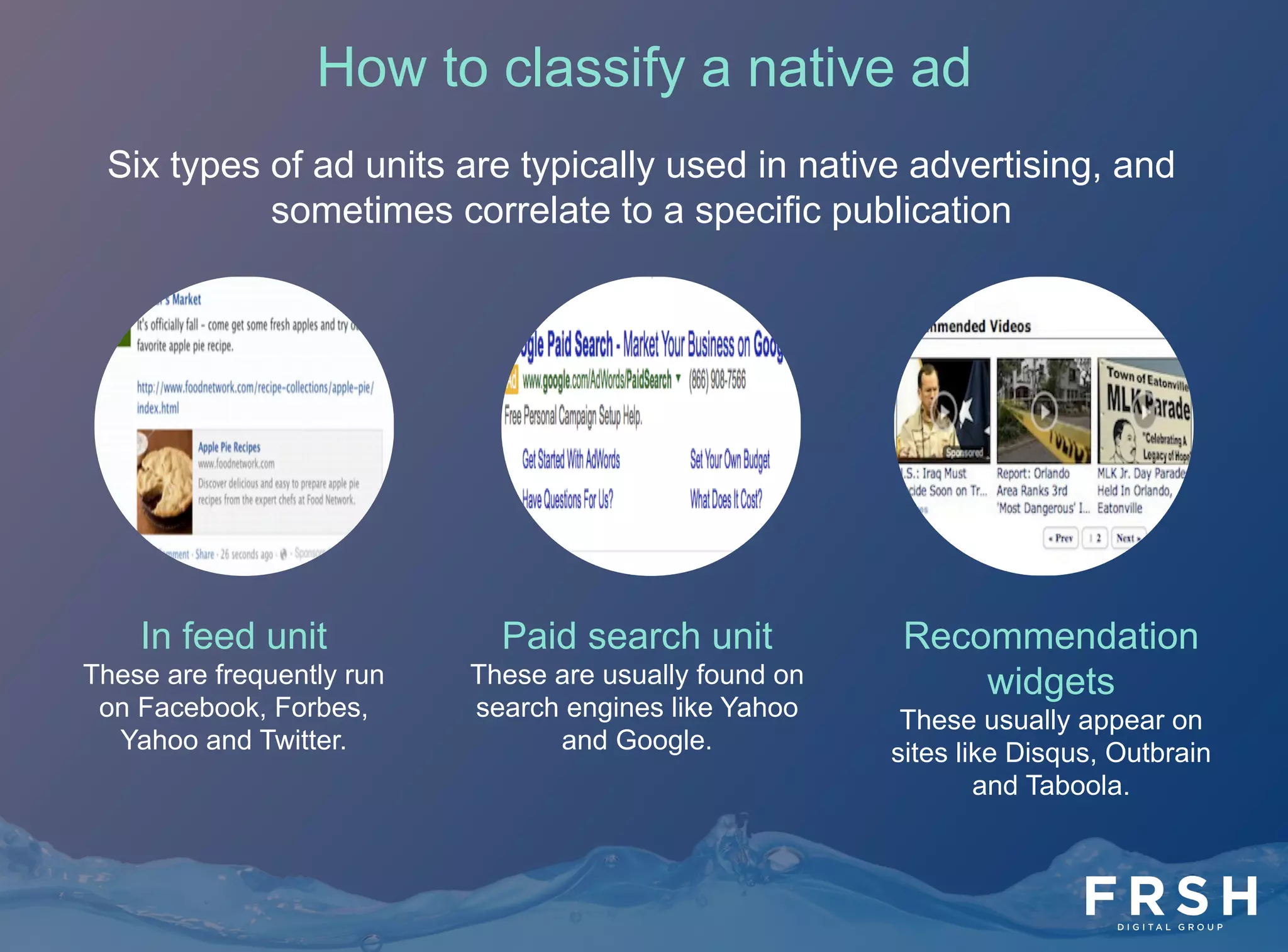 7	
  
Six types of ad units are typically used in native advertising, and
sometimes correlate to a specific publication
Paid search unit
These are usually found on
search engines like Yahoo
and Google.
Recommendation
widgets
These usually appear on
sites like Disqus, Outbrain
and Taboola.
In feed unit
These are frequently run
on Facebook, Forbes,
Yahoo and Twitter.
How to classify a native ad
 
