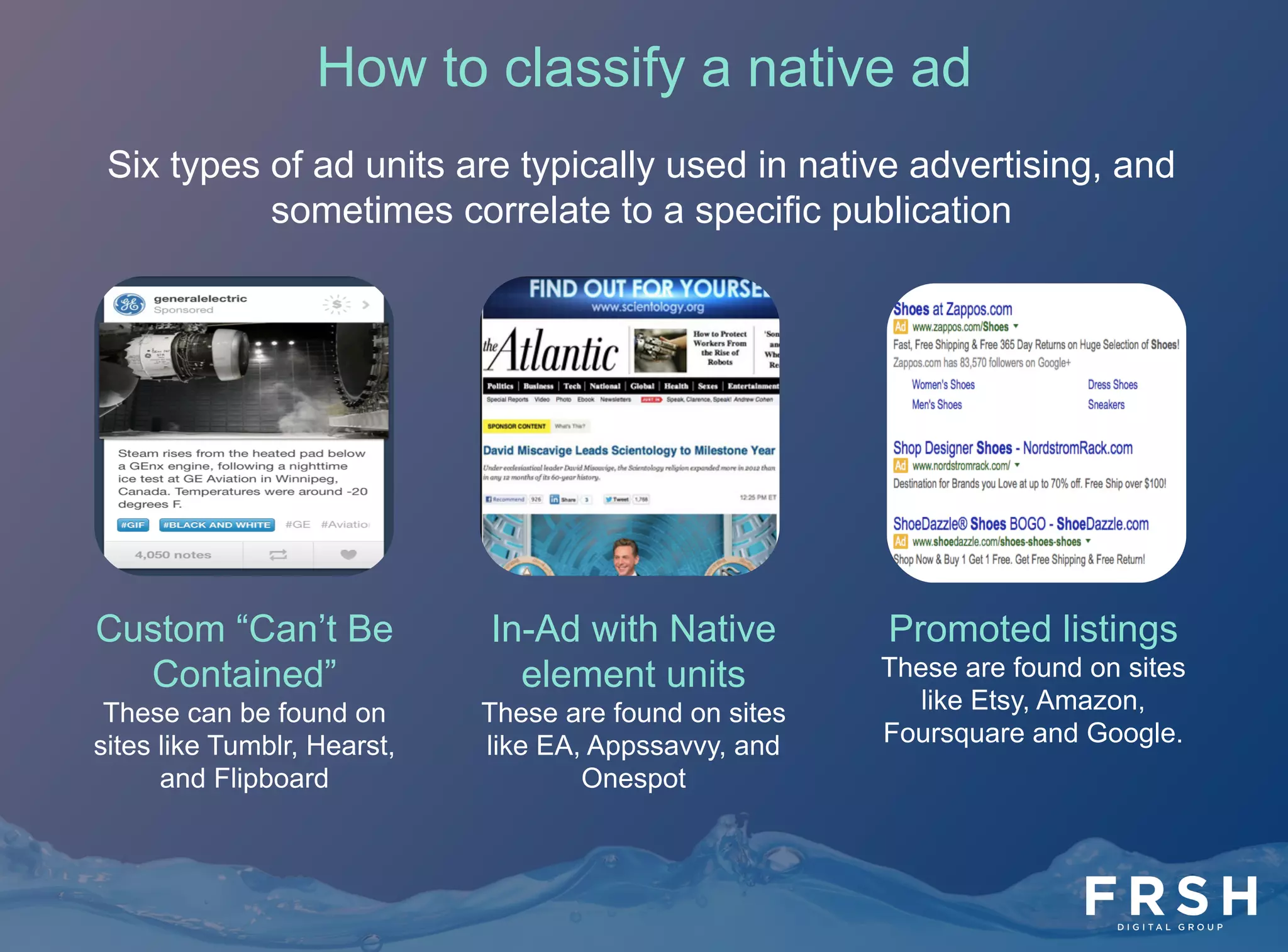 8	
  
Custom “Can’t Be
Contained”
These can be found on
sites like Tumblr, Hearst,
and Flipboard
In-Ad with Native
element units
These are found on sites
like EA, Appssavvy, and
Onespot
Promoted listings
These are found on sites
like Etsy, Amazon,
Foursquare and Google.
How to classify a native ad
Six types of ad units are typically used in native advertising, and
sometimes correlate to a specific publication
 