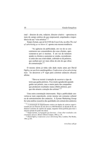 10

Gisela Gonçalves

onal – director de arte, redactor, director criativo – aproxima-os
mais do campo estético do que empresarial, empolando a importância da sua “veia artística”.12
Sergio Zyman, que já foi CEO da Coca-Cola, na obra The end
of advertising as we know it!, aponta esta mesma tendência:
“As agências de publicidade, em vez de se concentrarem nos consumidores dos seus clientes, apaixonaram-se por si mesmas. E em vez de tentarem
ajudar os clientes a aumentar as vendas, esconderamse atrás das sua criatividade, cobrindo-se de prémios,
que acabam por ser mais obras de arte do que obras
de comunicação.”13
O mesmo alerta já tinha sido dado muito antes por David
Ogilvy, no seu livro autobiográﬁco, Confessions of an advertising
man. Ao descrever a 8a regra para construir anúncios eﬁcazes
aﬁrma:
“Deve-se resistir à tentação de escrever o tipo de
texto que ganha prémios. Fico muito agradecido quando
ganho um prémio, mas a maior parte das campanhas
que produzem resultados nunca obtêm prémios, porque não atraem a atenção dos artistas”.14
Uma outra constatação interessante. Hoje a publicidade converteu-se num espectáculo, existe mesmo um consumo cultural
ou de entretenimento dos anúncios. A Zyman Marketing Group
fez uma análise exaustiva das qualidades em comum dos anúncios
12

A estruturação do departamento criativo em duplas de criativos supervisionado por um Director de arte deve-se a Bill Bernbach, na década de 60, um
defensor acérrimo do espírito de equipa, enquanto forma perfeita para tirar o
máximo partido do poder das ideias.
13
Sergio Zyman, A propagada que funciona – Como obter resultados com
estratégias eﬁcazes, Brasil, Editora Campus, 2002, p. 28.
14
David Ogilvy, Confessions of an Advertising Man, London, Pan Books,
1963, p.165.

www.bocc.ubi.pt

 