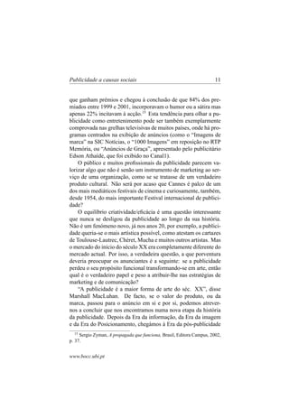 Publicidade a causas sociais

11

que ganham prémios e chegou à conclusão de que 84% dos premiados entre 1999 e 2001, incorporavam o humor ou a sátira mas
apenas 22% incitavam à acção.15 Esta tendência para olhar a publicidade como entretenimento pode ser também exemplarmente
comprovada nas grelhas televisivas de muitos países, onde há programas centrados na exibição de anúncios (como o “Imagens de
marca” na SIC Notícias, o “1000 Imagens” em reposição no RTP
Memória, ou “Anúncios de Graça”, apresentado pelo publicitário
Edson Athaíde, que foi exibido no Canal1).
O público e muitos proﬁssionais da publicidade parecem valorizar algo que não é senão um instrumento de marketing ao serviço de uma organização, como se se tratasse de um verdadeiro
produto cultural. Não será por acaso que Cannes é palco de um
dos mais mediáticos festivais de cinema e curiosamente, também,
desde 1954, do mais importante Festival internacional de publicidade?
O equilíbrio criatividade/eﬁcácia é uma questão interessante
que nunca se desligou da publicidade ao longo da sua história.
Não é um fenómeno novo, já nos anos 20, por exemplo, a publicidade queria-se o mais artística possível, como atestam os cartazes
de Toulouse-Lautrec, Chéret, Mucha e muitos outros artistas. Mas
o mercado do início do século XX era completamente diferente do
mercado actual. Por isso, a verdadeira questão, a que porventura
deveria preocupar os anunciantes é a seguinte: se a publicidade
perdeu o seu propósito funcional transformando-se em arte, então
qual é o verdadeiro papel e peso a atribuir-lhe nas estratégias de
marketing e de comunicação?
“A publicidade é a maior forma de arte do séc. XX”, disse
Marshall MacLuhan. De facto, se o valor do produto, ou da
marca, passou para o anúncio em si e por si, podemos atrevernos a concluir que nos encontramos numa nova etapa da história
da publicidade. Depois da Era da informação, da Era da imagem
e da Era do Posicionamento, chegámos à Era da pós-publicidade
15

Sergio Zyman, A propagada que funciona, Brasil, Editora Campus, 2002,
p. 37.

www.bocc.ubi.pt

 
