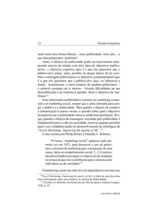 12

Gisela Gonçalves

onde reina uma forma híbrida – meio publicidade, meio arte – a
que denominaremos “publiarte”.
Antes, a eﬁcácia da publicidade podia ser basicamente interpretada através da relação com dois tipos de objectivos publicitários: o objectivo cognitivo (que é o que nós queremos que o
público-alvo pense, sinta, acredite ou deseje depois de ter recebido a mensagem publicitária) e o objectivo comportamental (que
é o que nós queremos que o público-alvo faça, ou inﬂuencie a
fazer). Actualmente, o novo estatuto do produto publicitário –
o anúncio centrado em si mesmo – levanta diﬁculdades na sua
descodiﬁcação e na resposta à questão: Qual o objectivo da “publiarte”?
Esta interessante problemática coexiste no marketing comercial e no marketing social, sempre que a arma utilizada para atingir o público é a publicidade. Mas quando o objecto de estudo é
a comunicação a causas sociais, a questão sobre qual o objectivo
alcançável com a publicidade torna-se ainda mais pertinente. Porque quando a eﬁcácia da mensagem veiculada pela publicidade é
fundamental para a vida em sociedade, torna-se urgente perceber
qual o seu verdadeiro poder no desenvolvimento de estratégias de
“Social Marketing: Improving the quality of life”.16
Como esclarecem Philip Kotler e Eduardo L. Roberto:
“O termo “marketing social” apareceu pela primeira vez em 1971, para descrever o uso de princípios e técnicas de marketing para a promoção de uma
causa, ideia ou comportamento social. [...] A instituição patrocinadora persegue os objectivos de mudança
na crença de que eles contribuirão para o interesse dos
indivíduos ou da sociedade”17
O marketing social tem sido alvo de importância crescente nos
16

Social Marketing: Improving the quality of life é o título de uma das obras
mais interessantes sobre esta temática, de autoria de Philip Kotler.
17
P. Kotler e E. Roberto, Marketing Social, Rio de Janeiro, Editora Campus,
1992, p. 25.

www.bocc.ubi.pt

 