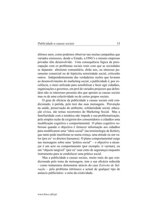 Publicidade a causas sociais

13

últimos anos, como podemos observar nas muitas campanhas que
variados emissores, desde o Estado, a ONG’s e mesmo empresas
privadas têm desenvolvido. Uma consequência lógica da preocupação com os problemas sociais reais com que as sociedades
se deparam: altruísmo comunitário, dirão uns, ou interesse puramente comercial ou de hipócrita notoriedade social, criticarão
outros. Independentemente das verdadeiras razões que levaram
ao desenvolvimento do marketing social, a publicidade é, por excelência, o meio utilizado para sensibilizar e fazer agir cidadãos,
organizações e governos, em prol de variados projectos que defendem não os interesses pessoais dos que apoiam as causas sociais
mas os de uma colectividade ou de certos grupos sociais.
O grau de eﬁcácia da publicidade a causas sociais está condicionado, à partida, pelo teor das suas mensagens. Prevenção
na saúde, preservação do ambiente, solidariedade social, educação cívica, são temas recorrentes do Marketing Social. Mas a
familiaridade com a temática não impede a sua problematização,
pela simples razão de exigirem dos consumidores e cidadãos uma
modiﬁcação cognitiva e comportamental. O plano cognitivo sobressai quando o objectivo é fornecer informação aos cidadãos
para modiﬁcarem uma “ideia social” (na terminologia de Kotler),
que tanto pode manifestar-se numa crença, uma atitude ou um valor (por exo os direitos humanos). O plano comportamental surge
nas mensagens sobre uma “prática social” – o objectivo a alcançar é um acto ou comportamento (por exemplo, ir vacinar), ou
um “objecto tangível” (por exo usar cinto de segurança) enquanto
instrumento para se estabelecer uma prática social.
Mas a publicidade a causas sociais, muito mais do que condicionada pelo tema da mensagem, tem a sua eﬁcácia reduzida
– como tentaremos demonstrar através do caso Exército de Salvação – pelo problema intrínseco e actual de qualquer tipo de
anúncio publicitário: o mito da criatividade.

www.bocc.ubi.pt

 