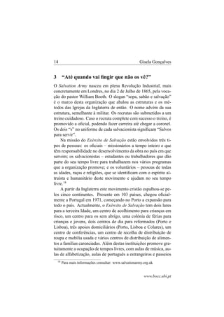 14

3

Gisela Gonçalves

“Até quando vai ﬁngir que não os vê?”

O Salvation Army nasceu em plena Revolução Industrial, mais
concretamente em Londres, no dia 2 de Julho de 1865, pela vocação do pastor William Booth. O slogan “sopa, sabão e salvação”
é o marco desta organização que abalou as estruturas e os métodos das Igrejas da Inglaterra de então. O nome advém da sua
estrutura, semelhante à militar. Os recrutas são submetidos a um
treino cuidadoso. Caso o recruta complete com sucesso o treino, é
promovido a oﬁcial, podendo fazer carreira até chegar a coronel.
Os dois “s” no uniforme de cada salvacionista signiﬁcam “Salvos
para servir”.
Na missão do Exército de Salvação estão envolvidos três tipos de pessoas: os oﬁciais – missionários a tempo inteiro e que
têm responsabilidade no desenvolvimento da obra no país em que
servem; os salvacionistas – estudantes ou trabalhadores que dão
parte do seu tempo livre para trabalharem nos vários programas
que a organização promove; e os voluntários – pessoas de todas
as idades, raças e religiões, que se identiﬁcam com o espírito altruísta e humanitário deste movimento e ajudam no seu tempo
livre. 18
A partir da Inglaterra este movimento cristão espalhou-se pelos cinco continentes. Presente em 103 países, chegou oﬁcialmente a Portugal em 1971, começando no Porto a expansão para
todo o país. Actualmente, o Exército de Salvação tem dois lares
para a terceira Idade, um centro de acolhimento para crianças em
risco, um centro para os sem abrigo, uma colónia de férias para
crianças e jovens, dois centros de dia para reformados (Porto e
Lisboa), três apoios domiciliários (Porto, Lisboa e Colares), um
centro de conferências, um centro de recolha de distribuição de
roupa e mobília usada e vários centros de distribuição de alimentos a famílias carenciadas. Além destas instituições promove gratuitamente a ocupação de tempos livres, com aulas de música, aulas de alfabetização, aulas de português a estrangeiros e passeios
18

Para mais informações consultar: www.salvationarmy.org.uk

www.bocc.ubi.pt

 