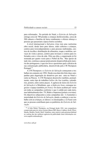 Publicidade a causas sociais

15

para reformados. No período do Natal, o Exército de Salvação
entrega cerca de 700 prendas a crianças desfavorecidas, cerca de
500 cabazes a famílias de baixo rendimento e oferece almoço a
pessoas que passariam a época festiva sozinhos.
A nível internacional o Salvation Army tem uma vastíssima
obra social, desde lares para idosos, mães solteiras e crianças,
centros para toxicodependentes e para pessoas maltratadas, centros de recolha e distribuição de alimentos, roupa e mobílias, serviços de visita a presos, centros para invisuais e centros para infectados com o vírus da sida. Pela sua obra, a organização já foi
nomeada por quatro vezes para o Nobel da Paz. Mas apesar de
tudo isto, continua a passar praticamente despercebida pela maioria dos portugueses, o que nos leva a questionar qual a eﬁcácia da
sua comunicação publicitária, desenvolvida pela J.W.Thompson
Portugal.19
A J.W.Thompson e o Exército de Salvação começaram a trabalhar em conjunto em 1994. Desde essa data têm feito duas campanhas para angariação de donativos por ano: uma no Natal e
outra na Páscoa. A J.W.Thompson desenvolve também, pontualmente, outro tipo de trabalhos bellow the line (cartões, calendários, posters, entre outras peças). A agência de meios do Exército
de Salvação é a Mindshare, que, a título pro bono, consegue negociar o espaço (também pro bono). Os meios acabam por variar
em todas as campanhas conforme o que é cedido por cada meio,
mas habitualmente têm: TV, Rádio e Imprensa (jornais e revistas).
Os objectivos subjacentes a estas campanhas são: 1) Aumentar a
notoriedade do Exército de Salvação, dando a conhecer o seu trabalho com as crianças, os idosos e os desalojados; e 2) Fazer com
que as pessoas contribuam para os peditórios do Exército de Salvação.
19

A John Walter Thompson, em Portugal desde 1981, tem competência
comprovada junto de vários clientes (Banco BPI, Bayer, Cadbury, Kraft, Pﬁzer,
Mazda, Modelo, Nestlé, Shell, Vodafone, entre outros) e pela presença habitual
no ranking das dez melhores agências de publicidade (mais informações em:
www.anpub.workmedia.pt).

www.bocc.ubi.pt

 