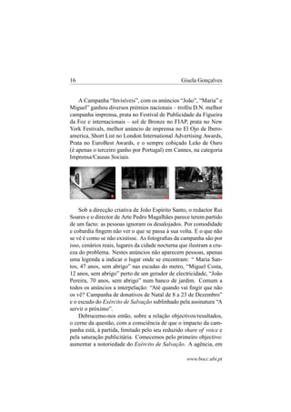 16

Gisela Gonçalves

A Campanha “Invisíveis”, com os anúncios “João”, “Maria” e
Miguel” ganhou diversos prémios nacionais – troféu D.N. melhor
campanha imprensa, prata no Festival de Publicidade da Figueira
da Foz e internacionais – sol de Bronze no FIAP, prata no New
York Festivals, melhor anúncio de imprensa no El Ojo de Iberoamerica, Short List no London International Advertising Awards,
Prata no EuroBest Awards, e o sempre cobiçado Leão de Ouro
(é apenas o terceiro ganho por Portugal) em Cannes, na categoria
Imprensa/Causas Sociais.

Sob a direcção criativa de João Espírito Santo, o redactor Rui
Soares e o director de Arte Pedro Magalhães parece terem partido
de um facto: as pessoas ignoram os desalojados. Por comodidade
e cobardia ﬁngem não ver o que se passa à sua volta. E o que não
se vê é como se não existisse. As fotograﬁas da campanha são por
isso, cenários reais, lugares da cidade nocturna que ilustram a crueza do problema. Nestes anúncios não aparecem pessoas, apenas
uma legenda a indicar o lugar onde se encontram: “ Maria Santos, 47 anos, sem abrigo” nas escadas do metro, “Miguel Costa,
12 anos, sem abrigo” perto de um gerador de electricidade, “João
Pereira, 70 anos, sem abrigo” num banco de jardim. Comum a
todos os anúncios a interpelação: “Até quando vai ﬁngir que não
os vê? Campanha de donativos de Natal de 8 a 23 de Dezembro”
e o escudo do Exército de Salvação sublinhado pela assinatura “A
servir o próximo”.
Debrucemo-nos então, sobre a relação objectivos/resultados,
o cerne da questão, com a consciência de que o impacto da campanha está, à partida, limitado pelo seu reduzido share of voice e
pela saturação publicitária. Comecemos pelo primeiro objectivo:
aumentar a notoriedade do Exército de Salvação. A agência, em
www.bocc.ubi.pt

 