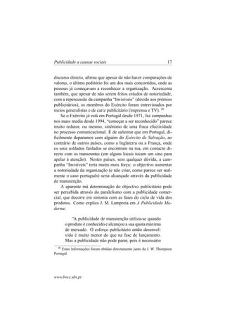 Publicidade a causas sociais

17

discurso directo, aﬁrma que apesar de não haver comparações de
valores, o último peditório foi um dos mais concorridos, onde as
pessoas já começavam a reconhecer a organização. Acrescenta
também, que apesar de não serem feitos estudos de notoriedade,
com a repercussão da campanha “Invisíveis” (devido aos prémios
publicitários), os membros do Exército foram entrevistados por
meios generalistas e de cariz publicitário (imprensa e TV). 20
Se o Exército já está em Portugal desde 1971, faz campanhas
nos mass media desde 1994, “começar a ser reconhecido” parece
muito redutor, ou mesmo, sinónimo de uma fraca efectividade
no processo comunicacional. É de salientar que em Portugal, diﬁcilmente deparamos com alguém do Exército de Salvação, ao
contrário de outros países, como a Inglaterra ou a França, onde
os seus soldados fardados se encontram na rua, em contacto directo com os transeuntes (em alguns locais tocam um sino para
apelar à atenção). Nestes países, sem qualquer dúvida, a campanha “Invisíveis” teria muito mais força: o objectivo aumentar
a notoriedade da organização (e não criar, como parece ser realmente o caso português) seria alcançado através da publicidade
de manutenção.
A aparente má determinação do objectivo publicitário pode
ser percebida através do paralelismo com a publicidade comercial, que decorre em sintonia com as fases do ciclo de vida dos
produtos. Como explica J. M. Lampreia em A Publicidade Moderna:
“A publicidade de manutenção utiliza-se quando
o produto é conhecido e alcançou a sua quota máxima
de mercado. O esforço publicitário então desenvolvido é muito menor do que na fase de lançamento.
Mas a publicidade não pode parar, pois é necessário
20

Estas informações foram obtidas directamente junto da J. W. Thompson
Portugal.

www.bocc.ubi.pt

 