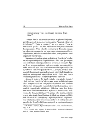 18

Gisela Gonçalves

manter sempre viva a sua imagem na mente do público”21
Também através da análise semântica da própria campanha,
que não responde a questões básicas, como “Quem é o Exército
de Salvação?”, “Onde se encontra?” ou pelo menos, “Como se
pode doar e ajudar?” se pode apontar um mau posicionamento
da organização. Uma reﬂexão comparável à de muitas marcas
que não conseguem ganhar um lugar na mente dos consumidores,
simplesmente porque não desenvolveram de forma planeada o seu
lançamento no mercado.
Na sua simplicidade criativa, o não dito de “Invisíveis” conduznos ao segundo objectivo de publicidade: fazer com que as pessoas contribuam para os peditórios do Exército de Salvação. Apesar de ser um dos peditórios mais concorridos somos condicionados a concluir que, este crescimento ﬁcará sempre aquém das
expectativas e das reais possibilidades. A atenção, nível de mensagem brilhantemente alcançado graças à criatividade da agência,
não levou a uma grande motivação ou acção. E não seria esse o
verdadeiro prémio que a campanha pretendia alcançar?
Apesar de todas as dúvidas levantadas pela relação eﬁcácia /
criatividade de “Invisíveis” não se pode passar ao lado da importância da repercussão dos seus prémios nos media. Este é mesmo
o facto mais interessante, enquanto factor condicionante do novo
papel da comunicação publicitária. Al Reis e Laura Reis defendem muito acertadamente a tese: A queda da publicidade e a ascensão das Relações Públicas.22 Segundo estes autores, estamos
perante a ineﬁcácia da publicidade devido à sua falta de credibilidade e à sua táctica do big bang – a promoção brusca e agressiva.
Esta estratégia deve ser abandonada em favor do lento e metódico
trabalho das Relações Públicas, porque só se constroem imagens
21

J. Martins Lampreia, A publicidade moderna, Lisboa, editorial Presença,
1983, p. 36.
22
Al & Laura Ries, A queda da publicidade e a ascensão das relações
públicas, Lisboa, notícias editorial, 2003.

www.bocc.ubi.pt

 