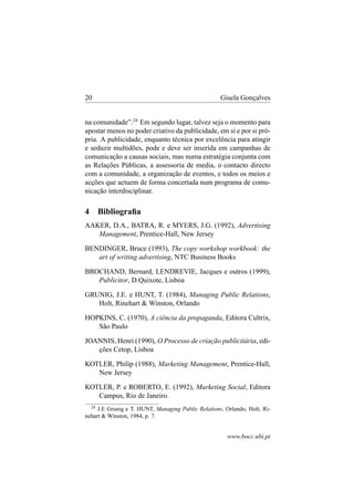 20

Gisela Gonçalves

na comunidade”.24 Em segundo lugar, talvez seja o momento para
apostar menos no poder criativo da publicidade, em si e por si própria. A publicidade, enquanto técnica por excelência para atingir
e seduzir multidões, pode e deve ser inserida em campanhas de
comunicação a causas sociais, mas numa estratégia conjunta com
as Relações Públicas, a assessoria de media, o contacto directo
com a comunidade, a organização de eventos, e todos os meios e
acções que actuem de forma concertada num programa de comunicação interdisciplinar.

4

Bibliograﬁa

AAKER, D.A., BATRA, R. e MYERS, J.G. (1992), Advertising
Management, Prentice-Hall, New Jersey
BENDINGER, Bruce (1993), The copy workshop workbook: the
art of writing advertising, NTC Business Books
BROCHAND, Bernard, LENDREVIE, Jacques e outros (1999),
Publicitor, D.Quixote, Lisboa
GRUNIG, J.E. e HUNT, T. (1984), Managing Public Relations,
Holt, Rinehart & Winston, Orlando
HOPKINS, C. (1970), A ciência da propaganda, Editora Cultrix,
São Paulo
JOANNIS, Henri (1990), O Processo de criação publicitária, edições Cetop, Lisboa
KOTLER, Philip (1988), Marketing Management, Prentice-Hall,
New Jersey
KOTLER, P. e ROBERTO, E. (1992), Marketing Social, Editora
Campus, Rio de Janeiro.
24

J.E Grunig e T. HUNT, Managing Public Relations, Orlando, Holt, Rinehart & Winston, 1984, p. 7.

www.bocc.ubi.pt

 