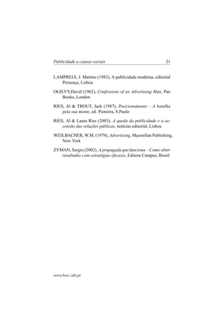 Publicidade a causas sociais

21

LAMPREIA, J. Martins (1983), A publicidade moderna, editorial
Presença, Lisboa
OGILVY,David (1962), Confessions of an Advertising Man, Pan
Books, London
RIES, Al & TROUT, Jack (1987), Posicionamento – A batalha
pela sua mente, ed. Pioneira, S.Paulo
RIES, Al & Laura Ries (2003), A queda da publicidade e a ascensão das relações públicas, notícias editorial, Lisboa
WEILBACHER, W.M. (1979), Advertising, Macmillan Publishing,
New York
ZYMAN, Sergio (2002), A propagada que funciona – Como obter
resultados com estratégias eﬁcazes, Editora Campus, Brasil

www.bocc.ubi.pt

 