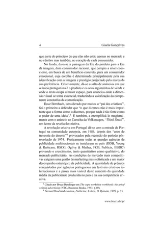 4

Gisela Gonçalves

que parte do princípio de que elas não estão apenas no mercado e
no cérebro mas também, no coração de cada consumidor.
No fundo, dava-se a passagem da Era do produto para a Era
da imagem, dum consumidor racional, que compra a nível consciente, em busca de um benefício concreto, para um consumidor
emocional, cuja escolha é determinada principalmente pela sua
identiﬁcação com a imagem e prestígio projectado pela marca da
sua preferência. Criativamente, dá-se o salto de anúncios em que
o único protagonista é o produto e os seus argumentos de venda e
onde o texto ocupa o maior espaço, para anúncios onde a dimensão visual se torna essencial, traduzindo a valorização da componente conotativa da comunicação.
Dave Bernbach, considerado por muitos o “pai dos criativos”,
foi o primeiro a defender que “o que dizemos não é mais importante que a forma como o dizemos, porque nada é tão forte como
o poder de uma ideia”.3 E também, a exempliﬁcá-lo magistralmente com o anúncio ao Carocha da Volkswagen, “Think Small”,
um ícone da revolução criativa.
A revolução criativa em Portugal dá-se com a entrada de Portugal na comunidade europeia, em 1986, depois dos “anos de
travessia do deserto”4 provocados pela recessão do período pósrevolução de 1974. Praticamente todas as grandes agências de
publicidade multinacionais se instalaram no país (DDB, Young
& Rubicam, RSCG, Ogilvy & Mather, FCB, Publicis, BBDO)
provando o crescimento, tanto quantitativo como qualitativo, do
mercado publicitário. As condições de mercado mais competitivas exigiam uma gestão de marketing mais soﬁsticada e um maior
desempenho estratégico da publicidade. A quantidade de prémios
conquistados por agências portuguesas em festivais criativos internacionais é a prova mais visível deste aumento da qualidade
média da publicidade produzida no país e da sua competência criativa.
3
Citado por Bruce Bendinger em The copy workshop workbook: the art of
writing advertising (NTC, Business Books, 1993, p.40).
4
Bernard Brochand e outros, Publicitor, Lisboa, D. Quixote, 1999, p. 33.

www.bocc.ubi.pt

 