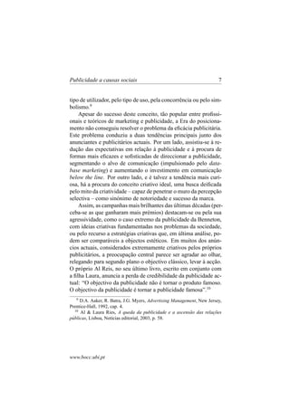 Publicidade a causas sociais

7

tipo de utilizador, pelo tipo de uso, pela concorrência ou pelo simbolismo.9
Apesar do sucesso deste conceito, tão popular entre proﬁssionais e teóricos de marketing e publicidade, a Era do posicionamento não conseguiu resolver o problema da eﬁcácia publicitária.
Este problema conduziu a duas tendências principais junto dos
anunciantes e publicitários actuais. Por um lado, assistiu-se à redução das expectativas em relação à publicidade e à procura de
formas mais eﬁcazes e soﬁsticadas de direccionar a publicidade,
segmentando o alvo de comunicação (impulsionado pelo database marketing) e aumentando o investimento em comunicação
below the line. Por outro lado, e é talvez a tendência mais curiosa, há a procura do conceito criativo ideal, uma busca deiﬁcada
pelo mito da criatividade – capaz de penetrar o muro da percepção
selectiva – como sinónimo de notoriedade e sucesso da marca.
Assim, as campanhas mais brilhantes das últimas décadas (perceba-se as que ganharam mais prémios) destacam-se ou pela sua
agressividade, como o caso extremo da publicidade da Benneton,
com ideias criativas fundamentadas nos problemas da sociedade,
ou pelo recurso a estratégias criativas que, em última análise, podem ser comparáveis a objectos estéticos. Em muitos dos anúncios actuais, considerados extremamente criativos pelos próprios
publicitários, a preocupação central parece ser agradar ao olhar,
relegando para segundo plano o objectivo clássico, levar à acção.
O próprio Al Reis, no seu último livro, escrito em conjunto com
a ﬁlha Laura, anuncia a perda de credibilidade da publicidade actual: “O objectivo da publicidade não é tornar o produto famoso.
O objectivo da publicidade é tornar a publicidade famosa”.10
9

D.A. Aaker, R. Batra, J.G. Myers, Advertising Management, New Jersey,
Prentice-Hall, 1992, cap. 4.
10
Al & Laura Ries, A queda da publicidade e a ascensão das relações
públicas, Lisboa, Notícias editorial, 2003, p. 58.

www.bocc.ubi.pt

 