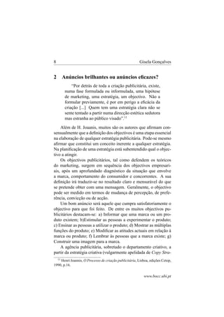 8

Gisela Gonçalves

2

Anúncios brilhantes ou anúncios eﬁcazes?
“Por detrás de toda a criação publicitária, existe,
numa fase formulada ou informulada, uma hipótese
de marketing, uma estratégia, um objectivo. Não a
formular previamente, é por em perigo a eﬁcácia da
criação [...] Quem tem uma estratégia clara não se
sente tentado a partir numa direcção estética sedutora
mas estranha ao público visado”.11

Além de H. Joaanis, muitos são os autores que aﬁrmam consensualmente que a deﬁnição dos objectivos é uma etapa essencial
na elaboração de qualquer estratégia publicitária. Pode-se mesmo
aﬁrmar que constitui um conceito inerente a qualquer estratégia.
Na planiﬁcação de uma estratégia está subentendido qual o objectivo a atingir.
Os objectivos publicitários, tal como defendem os teóricos
do marketing, surgem em sequência dos objectivos empresariais, após um aprofundado diagnóstico da situação que envolve
a marca, comportamento do consumidor e concorrentes. A sua
deﬁnição irá traduzir-se no resultado claro e mensurável do que
se pretende obter com uma mensagem. Geralmente, o objectivo
pode ser medido em termos de mudança de percepção, de preferência, convicção ou de acção.
Um bom anúncio será aquele que cumpra satisfatoriamente o
objectivo para que foi feito. De entre os muitos objectivos publicitários destacam-se: a) Informar que uma marca ou um produto existem; b)Estimular as pessoas a experimentar o produto;
c) Ensinar as pessoas a utilizar o produto; d) Mostrar as múltiplas
funções do produto; e) Modiﬁcar as atitudes actuais em relação à
marca ou produto; f) Lembrar às pessoas que a marca existe; g)
Construir uma imagem para a marca.
A agência publicitária, sobretudo o departamento criativo, a
partir da estratégia criativa (vulgarmente apelidada de Copy Stra11

Henri Joannis, O Processo de criação publicitária, Lisboa, edições Cetop,
1990, p.16.

www.bocc.ubi.pt

 