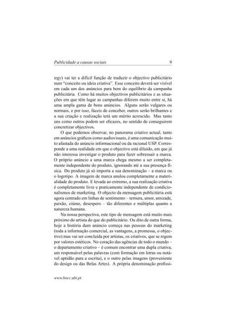 Publicidade a causas sociais

9

tegy) vai ter a difícil função de traduzir o objectivo publicitário
num “conceito ou ideia criativa”. Esse conceito deverá ser visível
em cada um dos anúncios para bem do equilíbrio da campanha
publicitária. Como há muitos objectivos publicitários e as situações em que têm lugar as campanhas diferem muito entre si, há
uma ampla gama de bons anúncios. Alguns serão vulgares ou
normais, e por isso, fáceis de conceber, outros serão brilhantes e
a sua criação e realização terá um mérito acrescido. Mas tanto
uns como outros podem ser eﬁcazes, no sentido de conseguirem
concretizar objectivos.
O que podemos observar, no panorama criativo actual, tanto
em anúncios gráﬁcos como audiovisuais, é uma comunicação muito afastada do anúncio informacional ou da racional USP. Corresponde a uma realidade em que o objectivo está diluído, em que já
não interessa investigar o produto para fazer sobressair a marca.
O próprio anúncio a uma marca chega mesmo a ser completamente independente do produto, ignorando até a sua presença física. Do produto já só importa a sua denominação – a marca ou
o logotipo. A imagem de marca anulou completamente a materialidade do produto. E levada ao extremo, a sua realização criativa
é completamente livre e praticamente independente de condicionalismos de marketing. O objecto da mensagem publicitária está
agora centrado em linhas de sentimento – ternura, amor, amizade,
paixão, ciúme, desespero – tão diferentes e múltiplas quanto a
natureza humana.
Na nossa perspectiva, este tipo de mensagem está muito mais
próximo do artista do que do publicitário. Ou dito de outra forma,
hoje a história dum anúncio começa nas pessoas do marketing
(toda a informação comercial, as vantagens, a promessa, o objectivo) mas vai ser concluída por artistas, os criativos, que se regem
por valores estéticos. No coração das agências de todo o mundo –
o departamento criativo – é comum encontrar uma dupla criativa,
um responsável pelas palavras (com formação em letras ou notável aptidão para a escrita), e o outro pelas imagens (proveniente
do design ou das Belas Artes). A própria denominação proﬁssiwww.bocc.ubi.pt

 